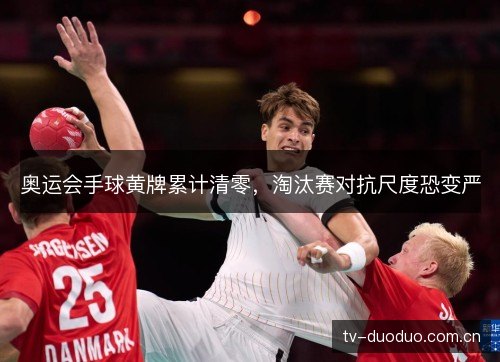 奥运会手球黄牌累计清零，淘汰赛对抗尺度恐变严